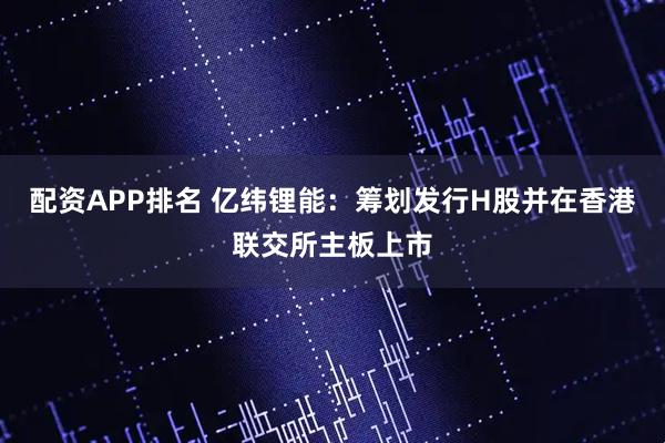 配资APP排名 亿纬锂能：筹划发行H股并在香港联交所主板上市