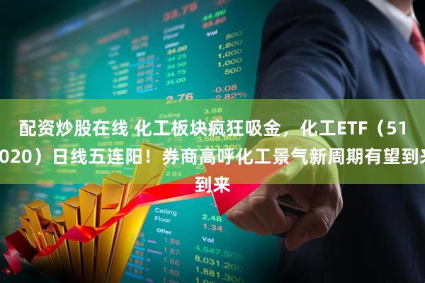配资炒股在线 化工板块疯狂吸金，化工ETF（516020）日线五连阳！券商高呼化工景气新周期有望到来