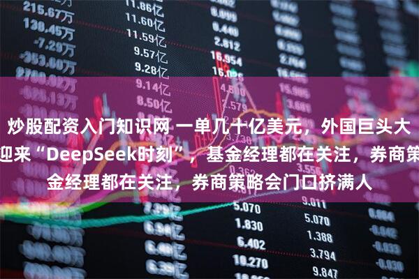 炒股配资入门知识网 一单几十亿美元，外国巨头大举扫货！创新药迎来“DeepSeek时刻”，基金经理都在关注，券商策略会门口挤满人