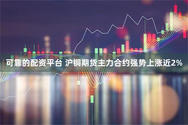 可靠的配资平台 沪铜期货主力合约强势上涨近2%