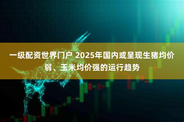 一级配资世界门户 2025年国内或呈现生猪均价弱、玉米均价强的运行趋势