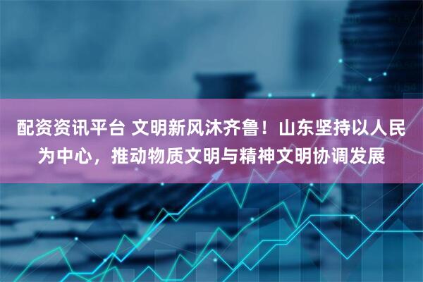 配资资讯平台 文明新风沐齐鲁！山东坚持以人民为中心，推动物质文明与精神文明协调发展
