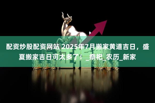 配资炒股配资网站 2025年7月搬家黄道吉日，盛夏搬家吉日可太多了！_祭祀_农历_新家