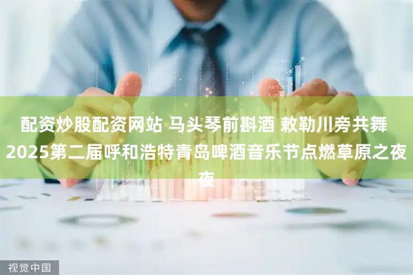 配资炒股配资网站 马头琴前斟酒 敕勒川旁共舞 2025第二届呼和浩特青岛啤酒音乐节点燃草原之夜