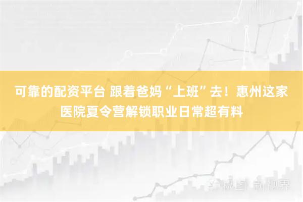 可靠的配资平台 跟着爸妈“上班”去！惠州这家医院夏令营解锁职业日常超有料