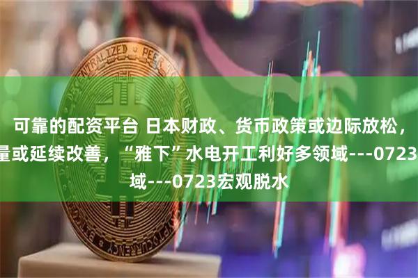 可靠的配资平台 日本财政、货币政策或边际放松，7月出口量或延续改善，“雅下”水电开工利好多领域---0723宏观脱水