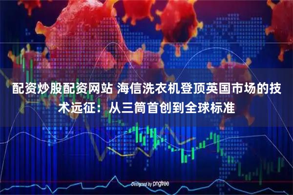 配资炒股配资网站 海信洗衣机登顶英国市场的技术远征：从三筒首创到全球标准