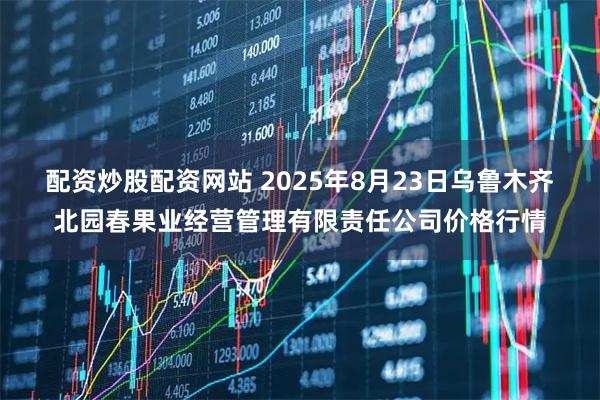 配资炒股配资网站 2025年8月23日乌鲁木齐北园春果业经营管理有限责任公司价格行情