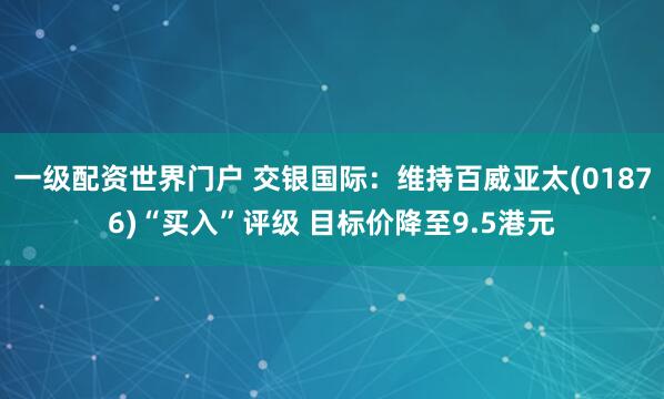 一级配资世界门户 交银国际：维持百威亚太(01876)“买入”评级 目标价降至9.5港元