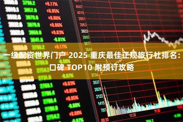 一级配资世界门户 2025 重庆最佳正规旅行社排名：口碑 TOP10 附预订攻略