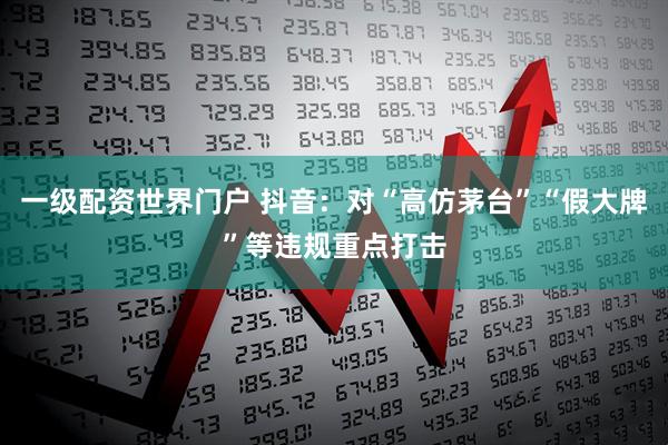 一级配资世界门户 抖音：对“高仿茅台”“假大牌”等违规重点打击